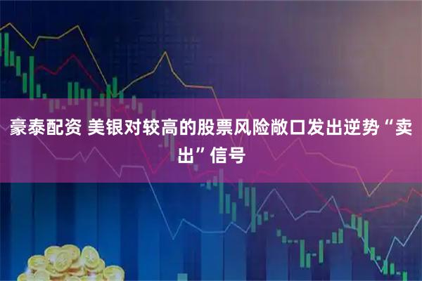 豪泰配资 美银对较高的股票风险敞口发出逆势“卖出”信号