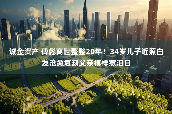 诚金资产 傅彪离世整整20年！34岁儿子近照白发沧桑复刻父亲模样惹泪目