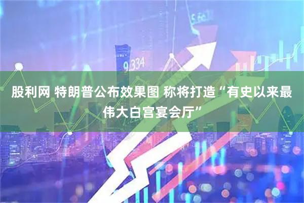 股利网 特朗普公布效果图 称将打造“有史以来最伟大白宫宴会厅”