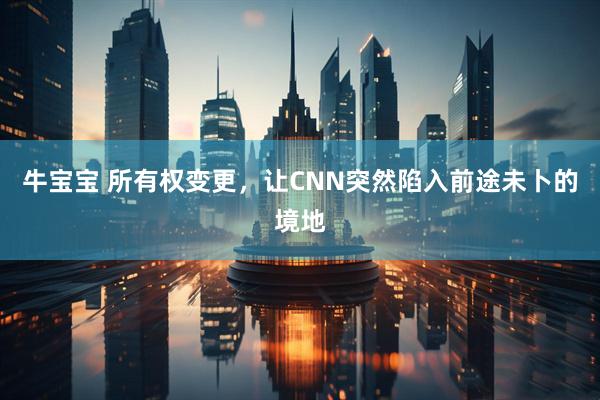 牛宝宝 所有权变更，让CNN突然陷入前途未卜的境地