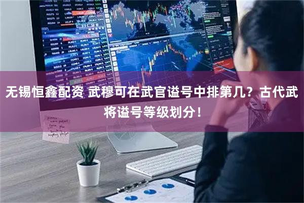 无锡恒鑫配资 武穆可在武官谥号中排第几？古代武将谥号等级划分！