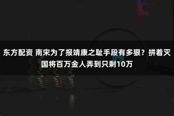 东方配资 南宋为了报靖康之耻手段有多狠？拼着灭国将百万金人弄到只剩10万
