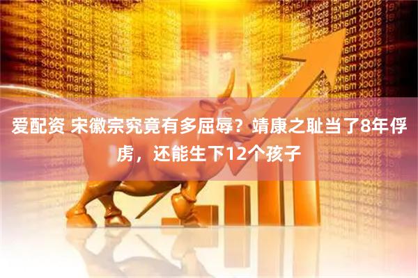 爱配资 宋徽宗究竟有多屈辱？靖康之耻当了8年俘虏，还能生下12个孩子