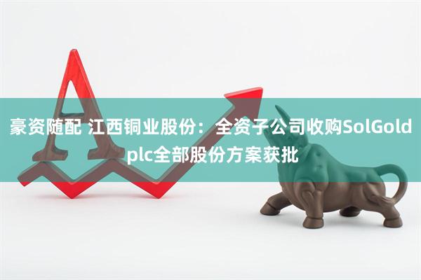 豪资随配 江西铜业股份：全资子公司收购SolGold plc全部股份方案获批