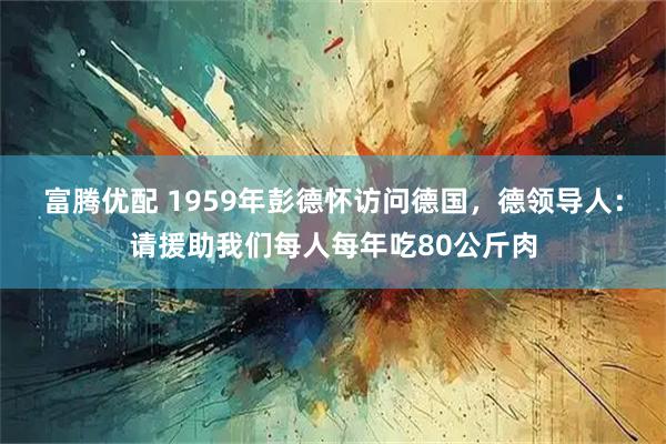 富腾优配 1959年彭德怀访问德国，德领导人：请援助我们每人每年吃80公斤肉