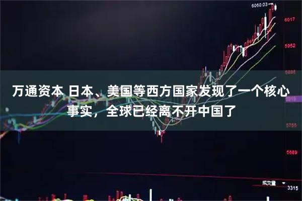 万通资本 日本、美国等西方国家发现了一个核心事实，全球已经离不开中国了
