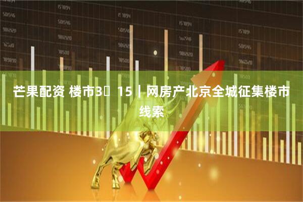 芒果配资 楼市3・15｜网房产北京全城征集楼市线索
