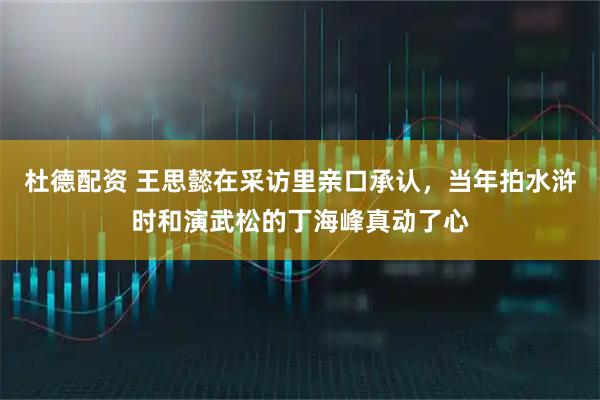 杜德配资 王思懿在采访里亲口承认，当年拍水浒时和演武松的丁海峰真动了心