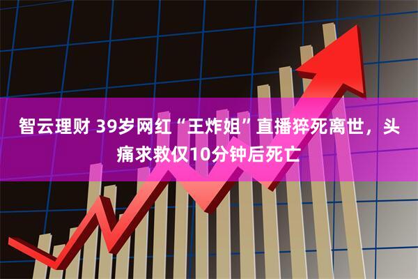 智云理财 39岁网红“王炸姐”直播猝死离世，头痛求救仅10分钟后死亡