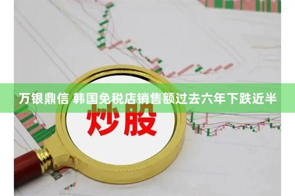 万银鼎信 韩国免税店销售额过去六年下跌近半