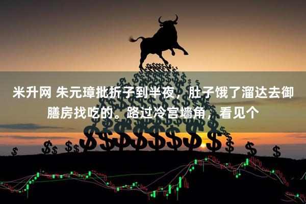 米升网 朱元璋批折子到半夜，肚子饿了溜达去御膳房找吃的。路过冷宫墙角，看见个