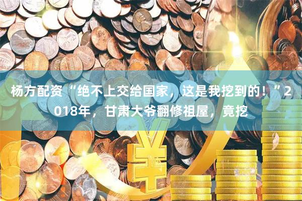 杨方配资 “绝不上交给国家，这是我挖到的！”2018年，甘肃大爷翻修祖屋，竟挖