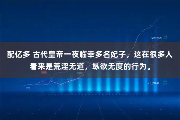 配亿多 古代皇帝一夜临幸多名妃子，这在很多人看来是荒淫无道，纵欲无度的行为。