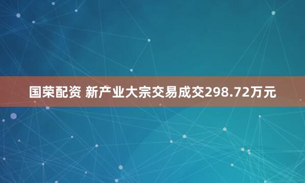 国荣配资 新产业大宗交易成交298.72万元