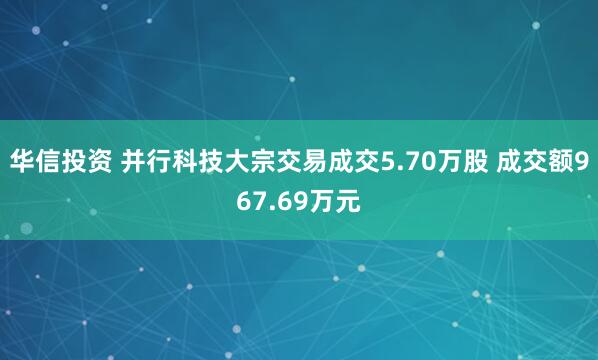 华信投资 并行科技大宗交易成交5.70万股 成交额967.69万元