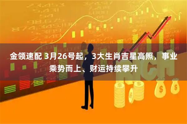 金领速配 3月26号起，3大生肖吉星高照，事业乘势而上、财运持续攀升