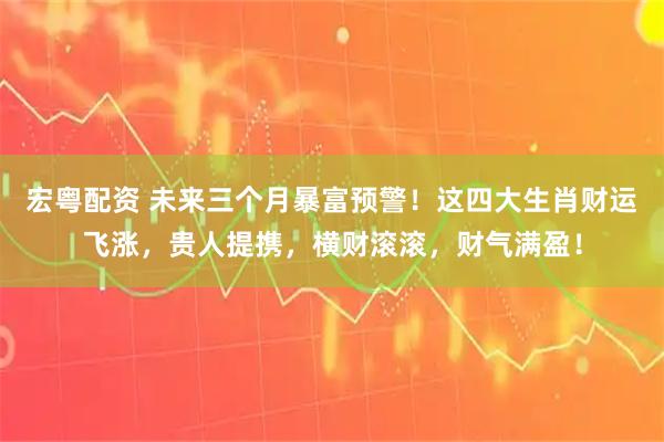 宏粤配资 未来三个月暴富预警！这四大生肖财运飞涨，贵人提携，横财滚滚，财气满盈！