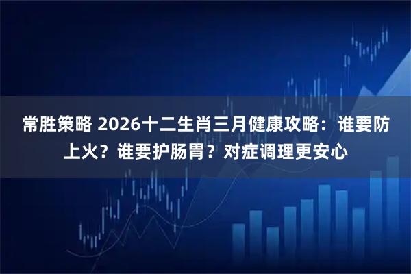 常胜策略 2026十二生肖三月健康攻略：谁要防上火？谁要护肠胃？对症调理更安心