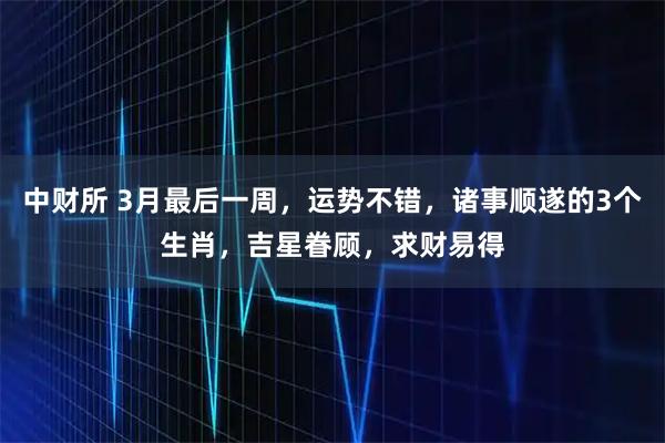 中财所 3月最后一周，运势不错，诸事顺遂的3个生肖，吉星眷顾，求财易得