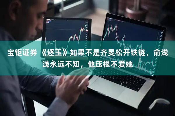 宝钜证券 《逐玉》如果不是齐旻松开铁链，俞浅浅永远不知，他压根不爱她
