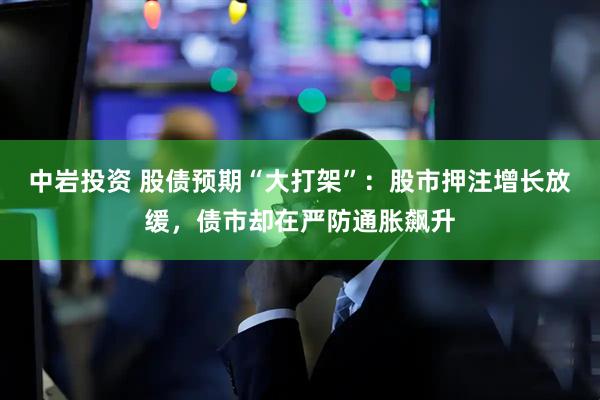 中岩投资 股债预期“大打架”：股市押注增长放缓，债市却在严防通胀飙升