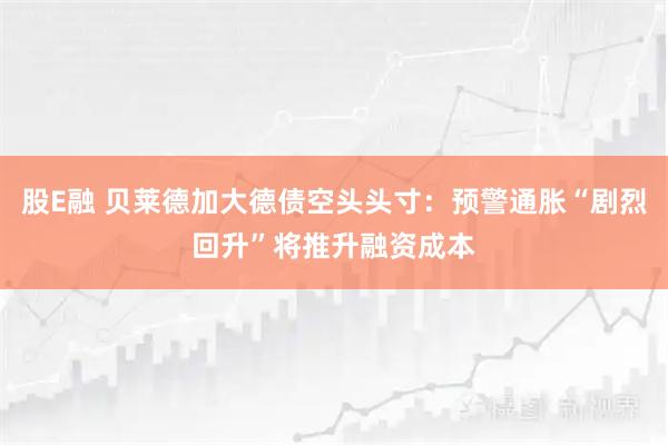 股E融 贝莱德加大德债空头头寸:预警通胀“剧烈回升”将推升融资成本