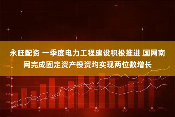 永旺配资 一季度电力工程建设积极推进 国网南网完成固定资产投资均实现两位数增长