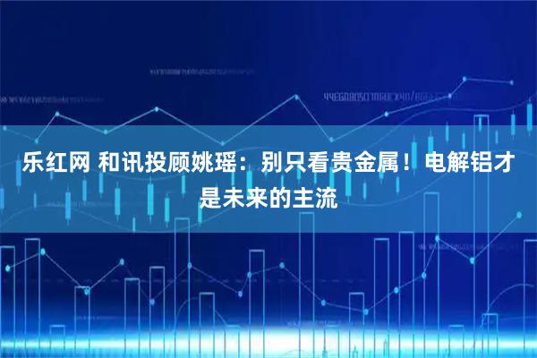 乐红网 和讯投顾姚瑶：别只看贵金属！电解铝才是未来的主流