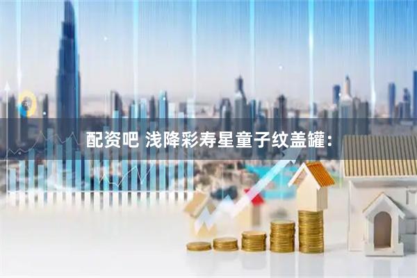 配资吧 浅降彩寿星童子纹盖罐：
