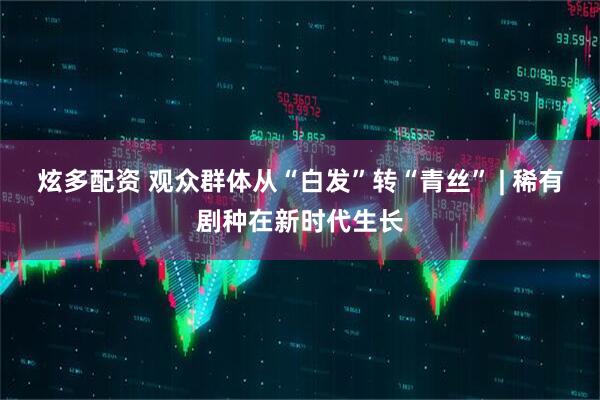 炫多配资 观众群体从“白发”转“青丝” | 稀有剧种在新时代生长