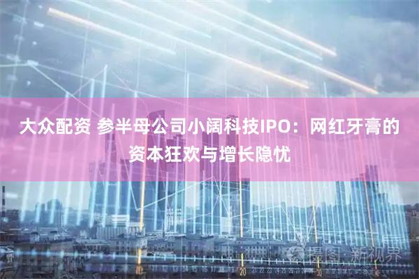 大众配资 参半母公司小阔科技IPO：网红牙膏的资本狂欢与增长隐忧