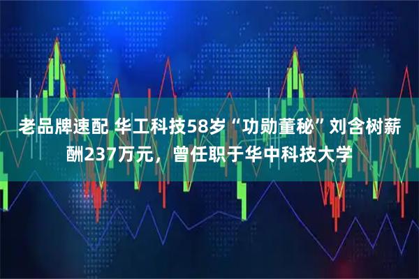 老品牌速配 华工科技58岁“功勋董秘”刘含树薪酬237万元，曾任职于华中科技大学