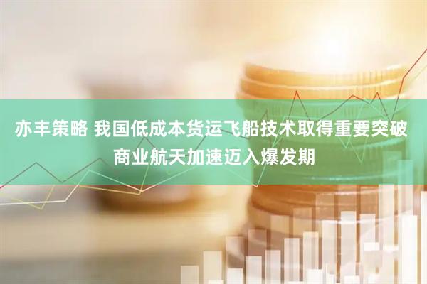 亦丰策略 我国低成本货运飞船技术取得重要突破 商业航天加速迈入爆发期
