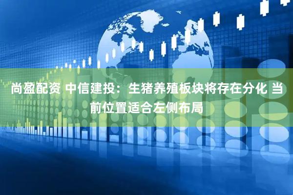 尚盈配资 中信建投:生猪养殖板块将存在分化 当前位置适合左侧布局