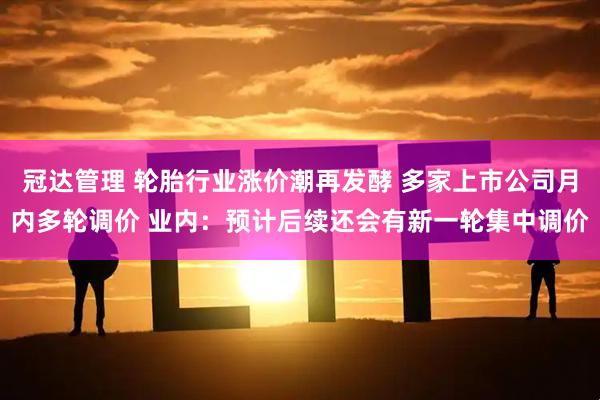 冠达管理 轮胎行业涨价潮再发酵 多家上市公司月内多轮调价 业内：预计后续还会有新一轮集中调价