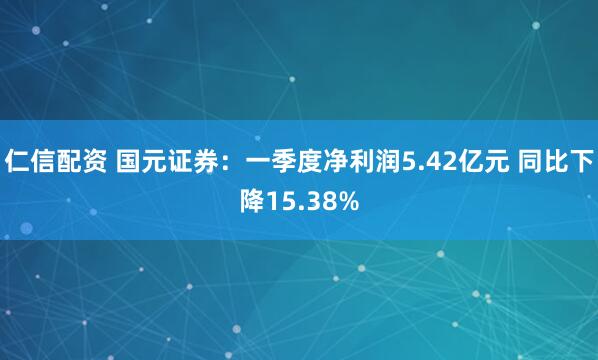 仁信配资 国元证券：一季度净利润5.42亿元 同比下降15.38%