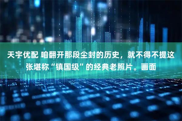 天宇优配 咱翻开那段尘封的历史，就不得不提这张堪称“镇国级”的经典老照片。画面