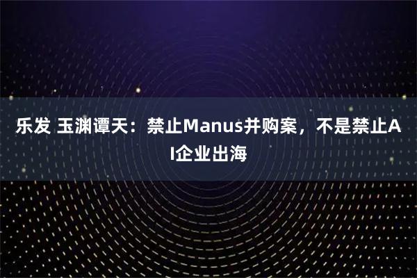乐发 玉渊谭天：禁止Manus并购案，不是禁止AI企业出海