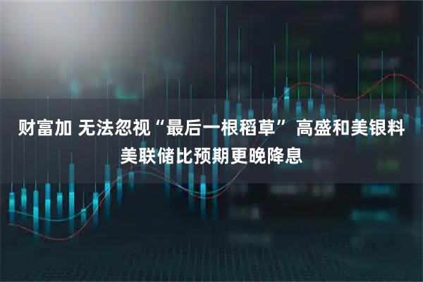 财富加 无法忽视“最后一根稻草” 高盛和美银料美联储比预期更晚降息