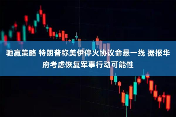 驰赢策略 特朗普称美伊停火协议命悬一线 据报华府考虑恢复军事行动可能性