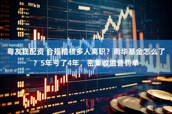 粤友钱配资 合规稽核多人离职？南华基金怎么了？5年亏了4年，密集收监管罚单