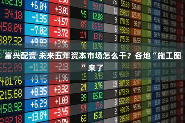 富兴配资 未来五年资本市场怎么干？各地“施工图”来了