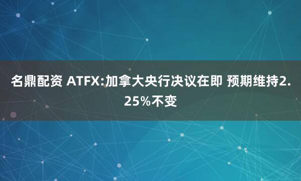 名鼎配资 ATFX:加拿大央行决议在即 预期维持2.25%不变