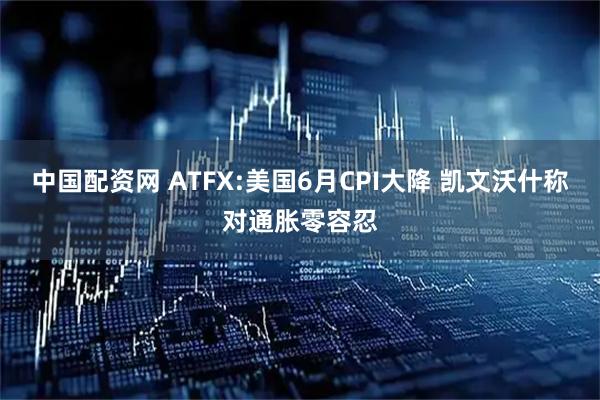 中国配资网 ATFX:美国6月CPI大降 凯文沃什称对通胀零容忍