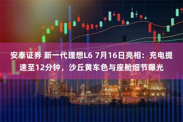 安泰证券 新一代理想L6 7月16日亮相:充电提速至12分钟,沙丘黄车色与座舱细节曝光